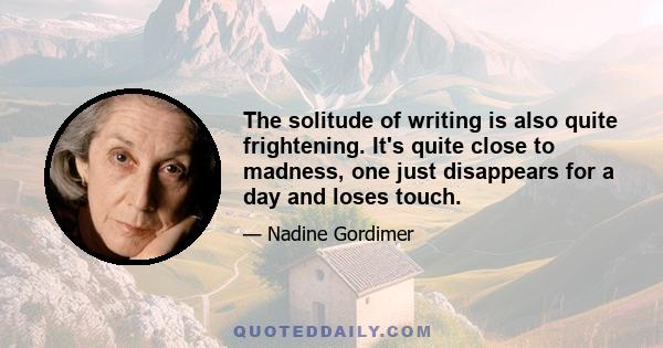 The solitude of writing is also quite frightening. It's quite close to madness, one just disappears for a day and loses touch.