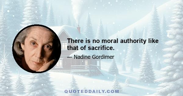 There is no moral authority like that of sacrifice.