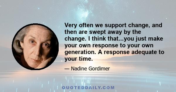 Very often we support change, and then are swept away by the change. I think that...you just make your own response to your own generation. A response adequate to your time.