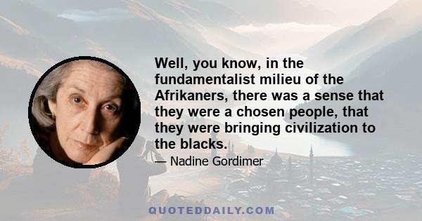 Well, you know, in the fundamentalist milieu of the Afrikaners, there was a sense that they were a chosen people, that they were bringing civilization to the blacks.