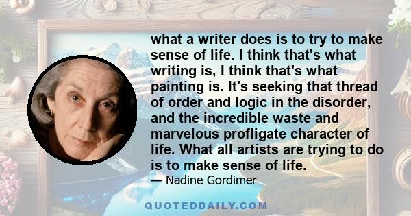 what a writer does is to try to make sense of life. I think that's what writing is, I think that's what painting is. It's seeking that thread of order and logic in the disorder, and the incredible waste and marvelous