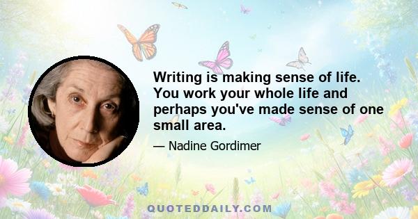 Writing is making sense of life. You work your whole life and perhaps you've made sense of one small area.