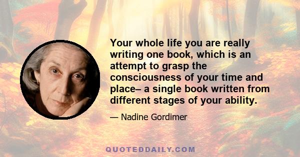 Your whole life you are really writing one book, which is an attempt to grasp the consciousness of your time and place– a single book written from different stages of your ability.