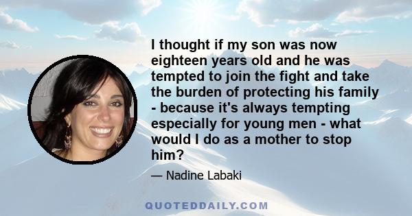 I thought if my son was now eighteen years old and he was tempted to join the fight and take the burden of protecting his family - because it's always tempting especially for young men - what would I do as a mother to