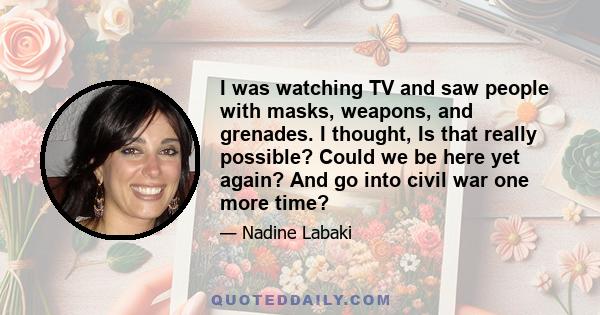 I was watching TV and saw people with masks, weapons, and grenades. I thought, Is that really possible? Could we be here yet again? And go into civil war one more time?