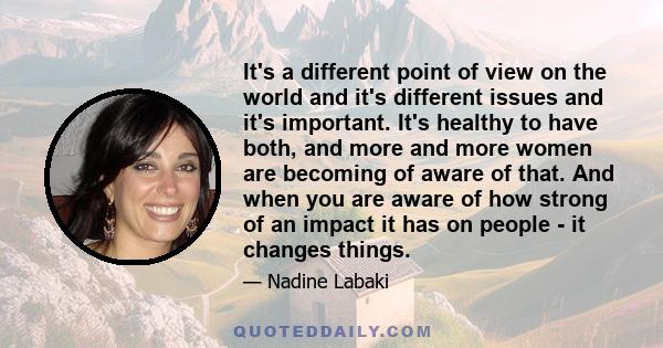 It's a different point of view on the world and it's different issues and it's important. It's healthy to have both, and more and more women are becoming of aware of that. And when you are aware of how strong of an