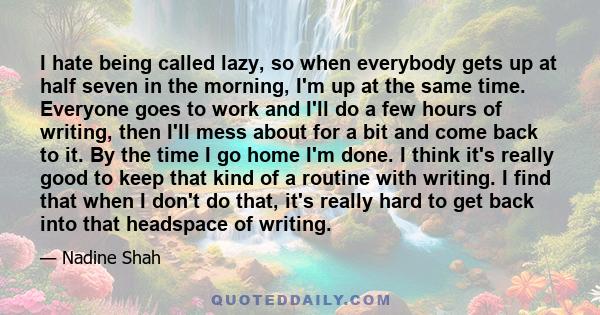 I hate being called lazy, so when everybody gets up at half seven in the morning, I'm up at the same time. Everyone goes to work and I'll do a few hours of writing, then I'll mess about for a bit and come back to it. By 