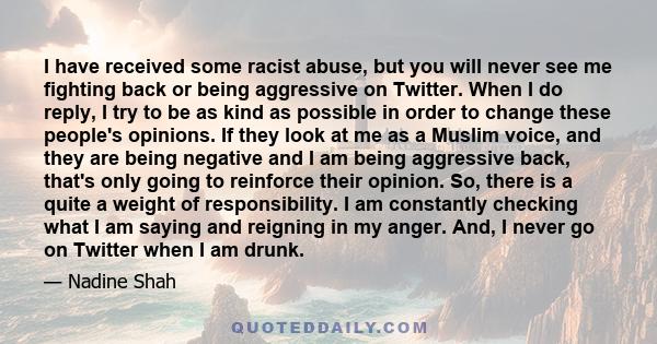 I have received some racist abuse, but you will never see me fighting back or being aggressive on Twitter. When I do reply, I try to be as kind as possible in order to change these people's opinions. If they look at me