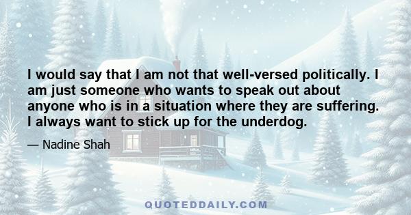 I would say that I am not that well-versed politically. I am just someone who wants to speak out about anyone who is in a situation where they are suffering. I always want to stick up for the underdog.