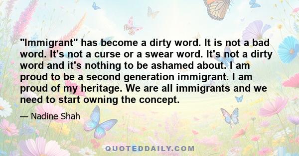 Immigrant has become a dirty word. It is not a bad word. It's not a curse or a swear word. It's not a dirty word and it's nothing to be ashamed about. I am proud to be a second generation immigrant. I am proud of my