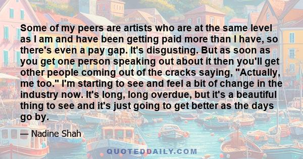 Some of my peers are artists who are at the same level as I am and have been getting paid more than I have, so there's even a pay gap. It's disgusting. But as soon as you get one person speaking out about it then you'll 