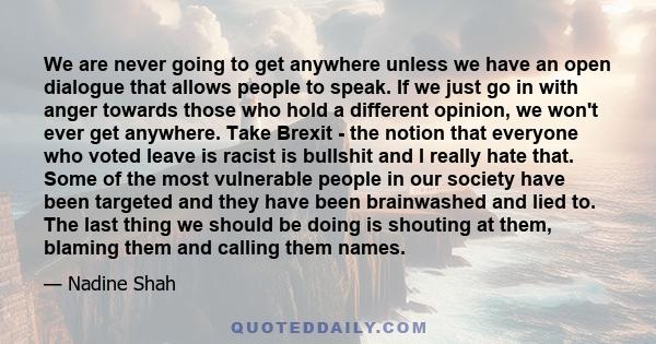 We are never going to get anywhere unless we have an open dialogue that allows people to speak. If we just go in with anger towards those who hold a different opinion, we won't ever get anywhere. Take Brexit - the