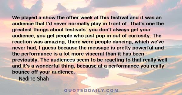 We played a show the other week at this festival and it was an audience that I'd never normally play in front of. That's one the greatest things about festivals: you don't always get your audience, you get people who