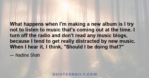 What happens when I'm making a new album is I try not to listen to music that's coming out at the time. I turn off the radio and don't read any music blogs, because I tend to get really distracted by new music. When I