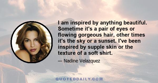 I am inspired by anything beautiful. Sometime it's a pair of eyes or flowing gorgeous hair, other times it's the sky or a sunset. I've been inspired by supple skin or the texture of a soft shirt.