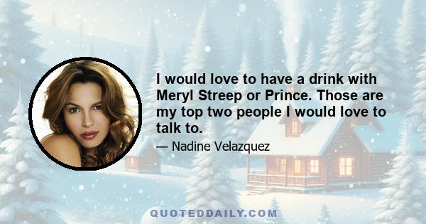 I would love to have a drink with Meryl Streep or Prince. Those are my top two people I would love to talk to.