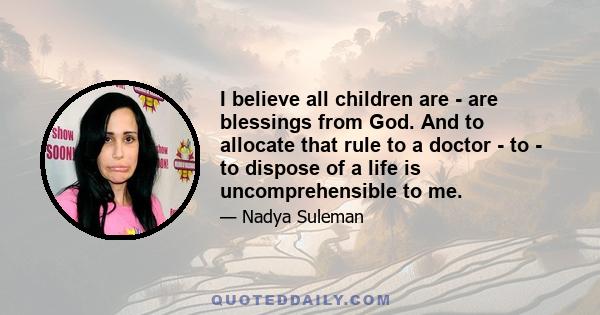 I believe all children are - are blessings from God. And to allocate that rule to a doctor - to - to dispose of a life is uncomprehensible to me.