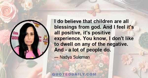 I do believe that children are all blessings from god. And I feel it's all positive, it's positive experience. You know, I don't like to dwell on any of the negative. And - a lot of people do.