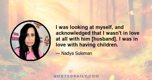 I was looking at myself, and acknowledged that I wasn't in love at all with him [husband]. I was in love with having children.