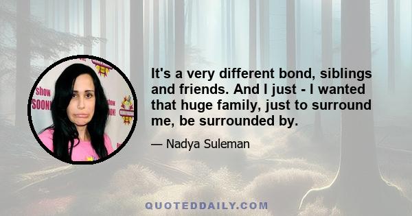 It's a very different bond, siblings and friends. And I just - I wanted that huge family, just to surround me, be surrounded by.