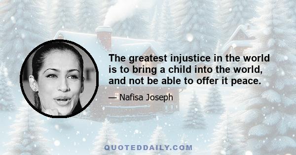 The greatest injustice in the world is to bring a child into the world, and not be able to offer it peace.