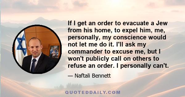 If I get an order to evacuate a Jew from his home, to expel him, me, personally, my conscience would not let me do it. I'll ask my commander to excuse me, but I won't publicly call on others to refuse an order. I