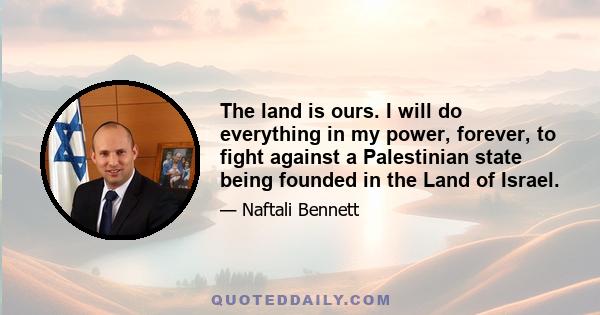 The land is ours. I will do everything in my power, forever, to fight against a Palestinian state being founded in the Land of Israel.