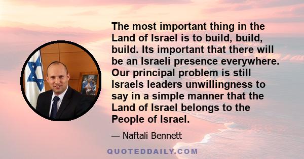 The most important thing in the Land of Israel is to build, build, build. Its important that there will be an Israeli presence everywhere. Our principal problem is still Israels leaders unwillingness to say in a simple