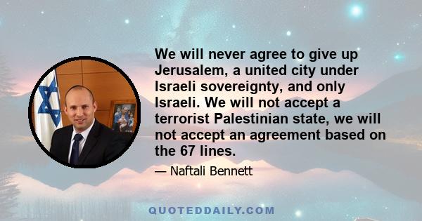 We will never agree to give up Jerusalem, a united city under Israeli sovereignty, and only Israeli. We will not accept a terrorist Palestinian state, we will not accept an agreement based on the 67 lines.