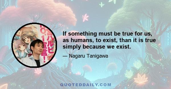 If something must be true for us, as humans, to exist, than it is true simply because we exist.