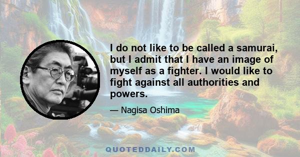 I do not like to be called a samurai, but I admit that I have an image of myself as a fighter. I would like to fight against all authorities and powers.