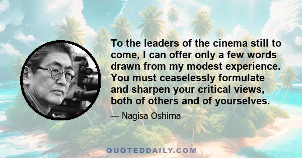 To the leaders of the cinema still to come, I can offer only a few words drawn from my modest experience. You must ceaselessly formulate and sharpen your critical views, both of others and of yourselves.