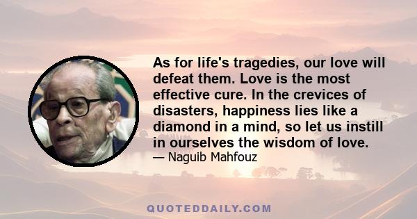 As for life's tragedies, our love will defeat them. Love is the most effective cure. In the crevices of disasters, happiness lies like a diamond in a mind, so let us instill in ourselves the wisdom of love.