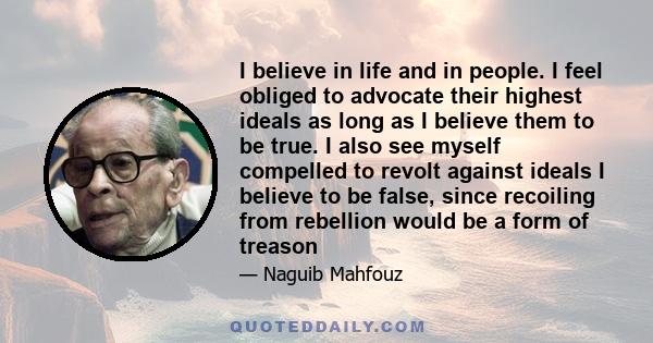 I believe in life and in people. I feel obliged to advocate their highest ideals as long as I believe them to be true. I also see myself compelled to revolt against ideals I believe to be false, since recoiling from