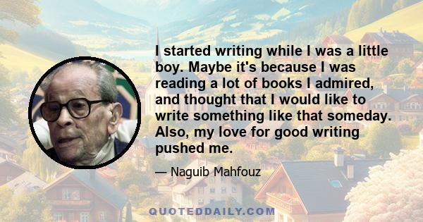 I started writing while I was a little boy. Maybe it's because I was reading a lot of books I admired, and thought that I would like to write something like that someday. Also, my love for good writing pushed me.