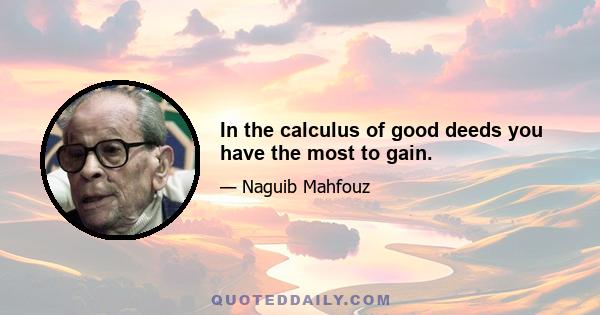 In the calculus of good deeds you have the most to gain.