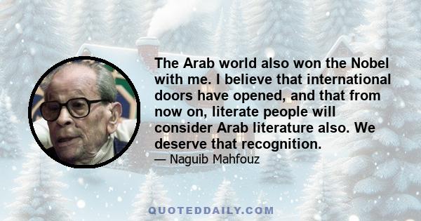 The Arab world also won the Nobel with me. I believe that international doors have opened, and that from now on, literate people will consider Arab literature also. We deserve that recognition.