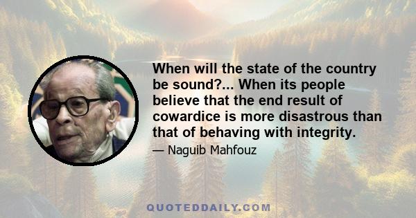 When will the state of the country be sound?... When its people believe that the end result of cowardice is more disastrous than that of behaving with integrity.