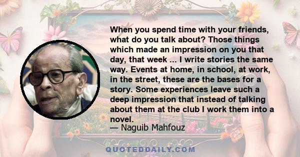 When you spend time with your friends, what do you talk about? Those things which made an impression on you that day, that week ... I write stories the same way. Events at home, in school, at work, in the street, these