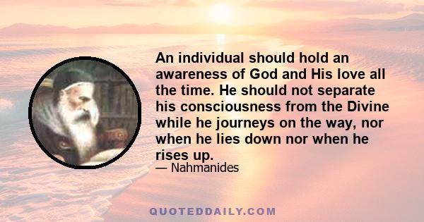 An individual should hold an awareness of God and His love all the time. He should not separate his consciousness from the Divine while he journeys on the way, nor when he lies down nor when he rises up.