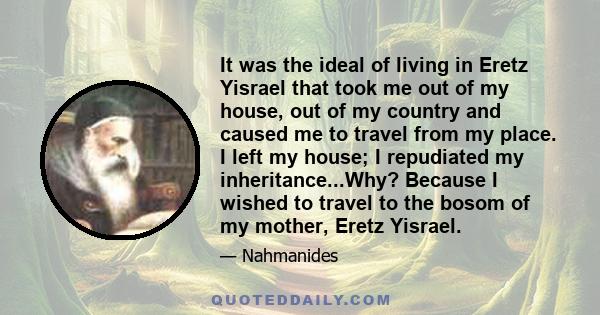 It was the ideal of living in Eretz Yisrael that took me out of my house, out of my country and caused me to travel from my place. I left my house; I repudiated my inheritance...Why? Because I wished to travel to the