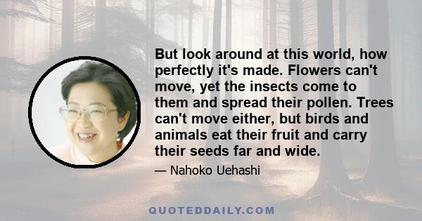 But look around at this world, how perfectly it's made. Flowers can't move, yet the insects come to them and spread their pollen. Trees can't move either, but birds and animals eat their fruit and carry their seeds far