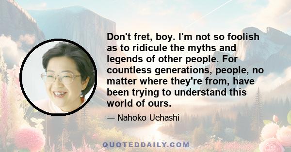 Don't fret, boy. I'm not so foolish as to ridicule the myths and legends of other people. For countless generations, people, no matter where they're from, have been trying to understand this world of ours.