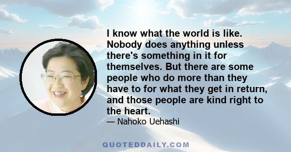 I know what the world is like. Nobody does anything unless there's something in it for themselves. But there are some people who do more than they have to for what they get in return, and those people are kind right to