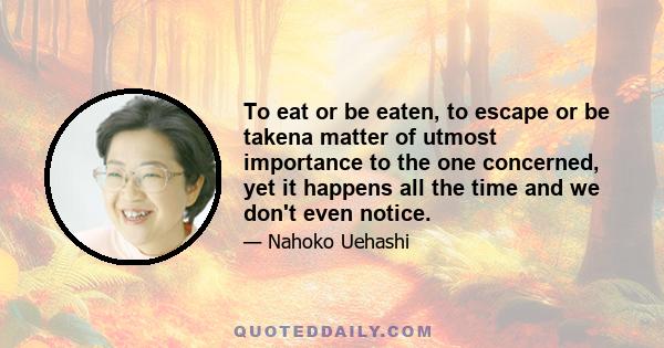 To eat or be eaten, to escape or be takena matter of utmost importance to the one concerned, yet it happens all the time and we don't even notice.