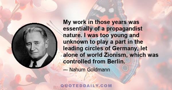 My work in those years was essentially of a propagandist nature. I was too young and unknown to play a part in the leading circles of Germany, let alone of world Zionism, which was controlled from Berlin.