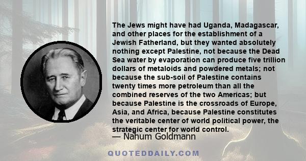 The Jews might have had Uganda, Madagascar, and other places for the establishment of a Jewish Fatherland, but they wanted absolutely nothing except Palestine, not because the Dead Sea water by evaporation can produce