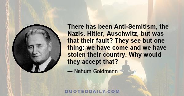 There has been Anti-Semitism, the Nazis, Hitler, Auschwitz, but was that their fault? They see but one thing: we have come and we have stolen their country. Why would they accept that?