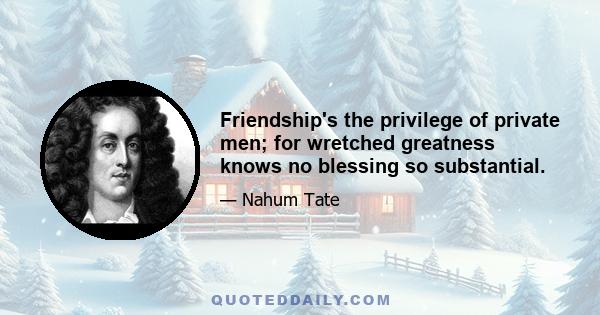 Friendship's the privilege of private men; for wretched greatness knows no blessing so substantial.