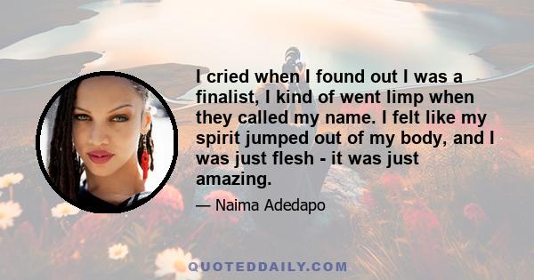 I cried when I found out I was a finalist, I kind of went limp when they called my name. I felt like my spirit jumped out of my body, and I was just flesh - it was just amazing.